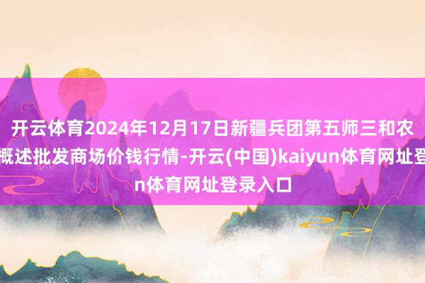 开云体育2024年12月17日新疆兵团第五师三和农副居品概述批发商场价钱行情-开云(中国)kaiyun体育网址登录入口