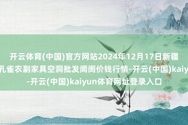 开云体育(中国)官方网站2024年12月17日新疆兵团农二师库尔勒市孔雀农副家具空洞批发阛阓价钱行情-开云(中国)kaiyun体育网址登录入口