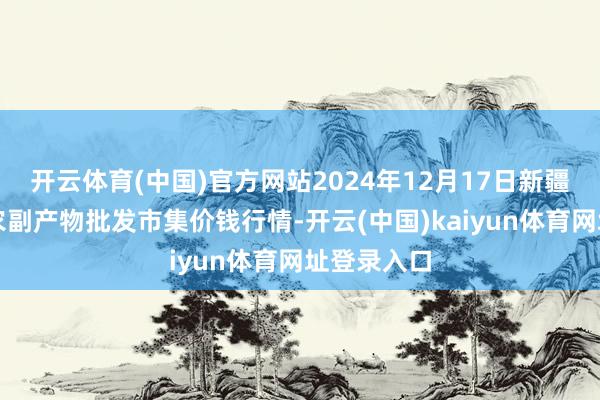 开云体育(中国)官方网站2024年12月17日新疆克拉玛依农副产物批发市集价钱行情-开云(中国)kaiyun体育网址登录入口