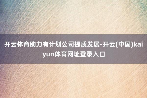 开云体育助力有计划公司提质发展-开云(中国)kaiyun体育网址登录入口