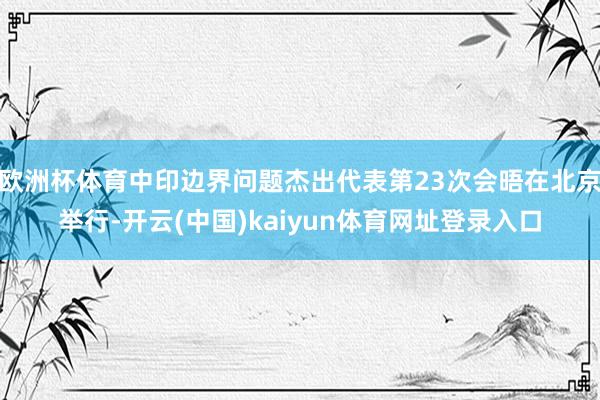 欧洲杯体育中印边界问题杰出代表第23次会晤在北京举行-开云(中国)kaiyun体育网址登录入口
