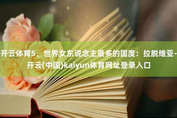 开云体育5、世界女东说念主最多的国度：拉脱维亚-开云(中国)kaiyun体育网址登录入口