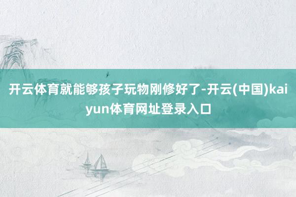 开云体育就能够孩子玩物刚修好了-开云(中国)kaiyun体育网址登录入口