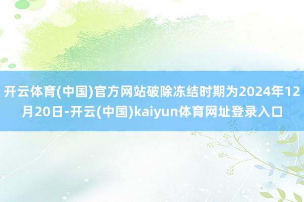 开云体育(中国)官方网站破除冻结时期为2024年12月20日-开云(中国)kaiyun体育网址登录入口