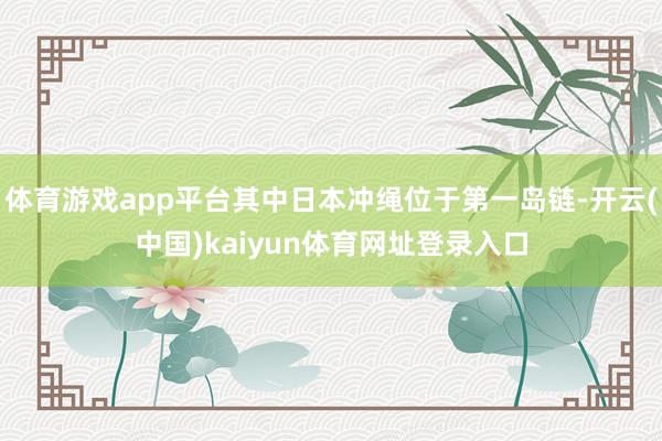 体育游戏app平台其中日本冲绳位于第一岛链-开云(中国)kaiyun体育网址登录入口