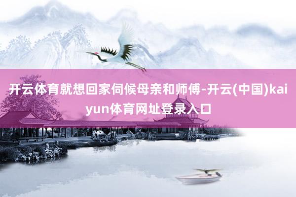 开云体育就想回家伺候母亲和师傅-开云(中国)kaiyun体育网址登录入口