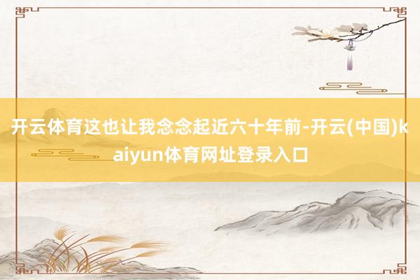 开云体育这也让我念念起近六十年前-开云(中国)kaiyun体育网址登录入口