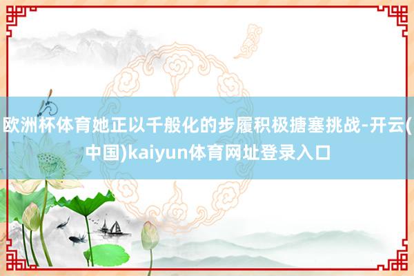 欧洲杯体育她正以千般化的步履积极搪塞挑战-开云(中国)kaiyun体育网址登录入口