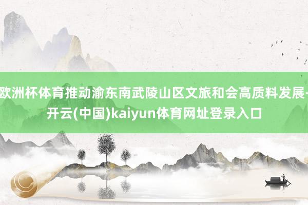 欧洲杯体育推动渝东南武陵山区文旅和会高质料发展-开云(中国)kaiyun体育网址登录入口