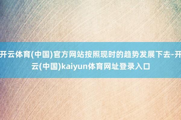 开云体育(中国)官方网站按照现时的趋势发展下去-开云(中国)kaiyun体育网址登录入口