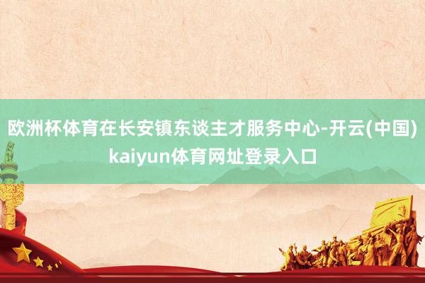 欧洲杯体育在长安镇东谈主才服务中心-开云(中国)kaiyun体育网址登录入口