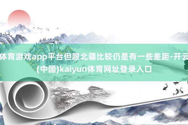 体育游戏app平台但跟北疆比较仍是有一些差距-开云(中国)kaiyun体育网址登录入口