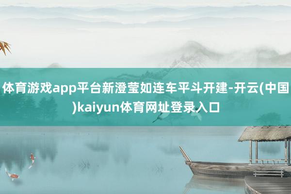体育游戏app平台新澄莹如连车平斗开建-开云(中国)kaiyun体育网址登录入口