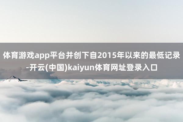 体育游戏app平台并创下自2015年以来的最低记录-开云(中国)kaiyun体育网址登录入口