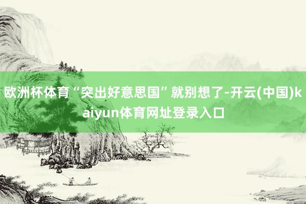 欧洲杯体育“突出好意思国”就别想了-开云(中国)kaiyun体育网址登录入口