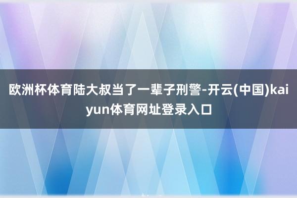 欧洲杯体育陆大叔当了一辈子刑警-开云(中国)kaiyun体育网址登录入口