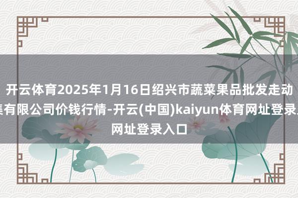 开云体育2025年1月16日绍兴市蔬菜果品批发走动市集有限公司价钱行情-开云(中国)kaiyun体育网址登录入口