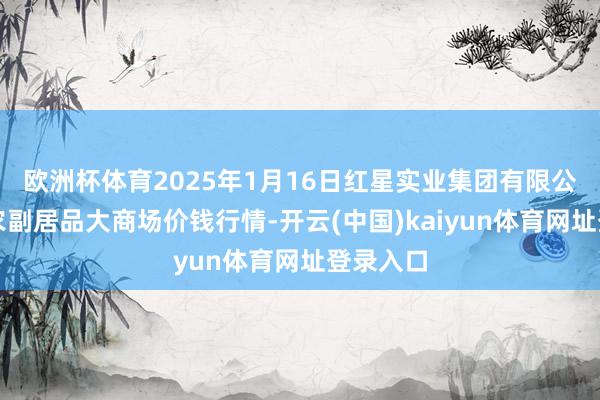 欧洲杯体育2025年1月16日红星实业集团有限公司红星农副居品大商场价钱行情-开云(中国)kaiyun体育网址登录入口