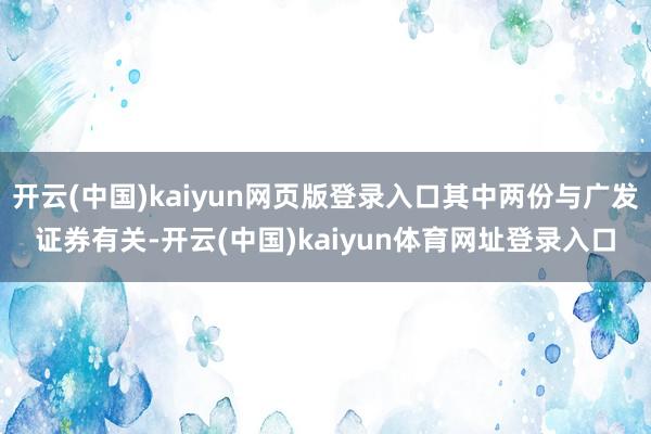 开云(中国)kaiyun网页版登录入口其中两份与广发证券有关-开云(中国)kaiyun体育网址登录入口
