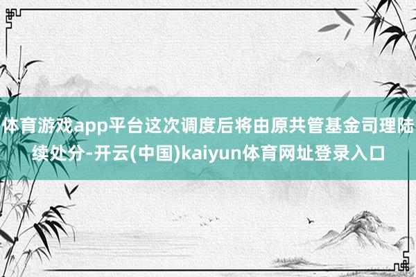 体育游戏app平台这次调度后将由原共管基金司理陆续处分-开云(中国)kaiyun体育网址登录入口