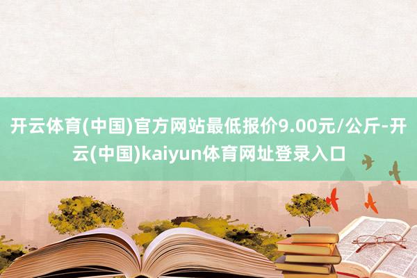 开云体育(中国)官方网站最低报价9.00元/公斤-开云(中国)kaiyun体育网址登录入口