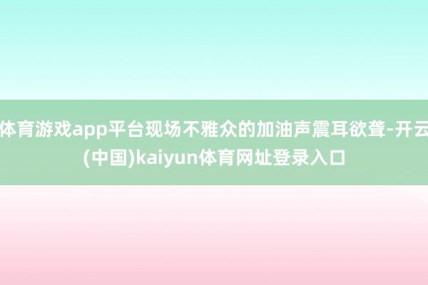 体育游戏app平台现场不雅众的加油声震耳欲聋-开云(中国)kaiyun体育网址登录入口