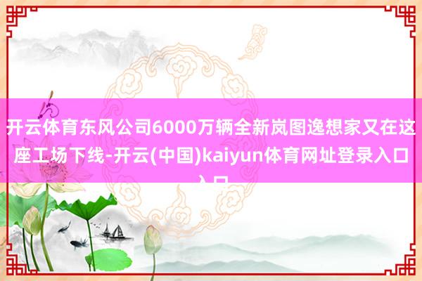 开云体育东风公司6000万辆全新岚图逸想家又在这座工场下线-开云(中国)kaiyun体育网址登录入口