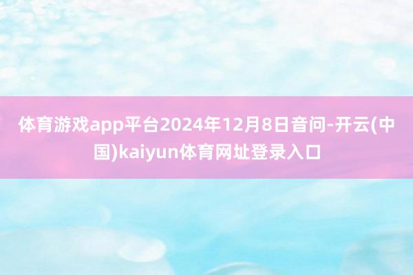 体育游戏app平台　　2024年12月8日音问-开云(中国)kaiyun体育网址登录入口
