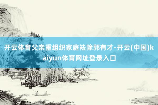 开云体育父亲重组织家庭袪除郭有才-开云(中国)kaiyun体育网址登录入口