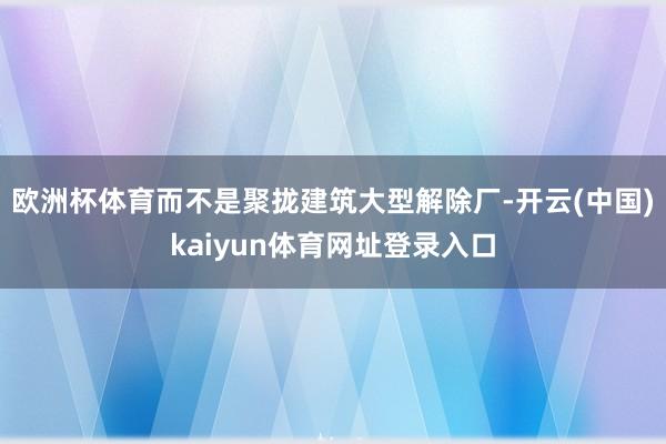 欧洲杯体育而不是聚拢建筑大型解除厂-开云(中国)kaiyun体育网址登录入口