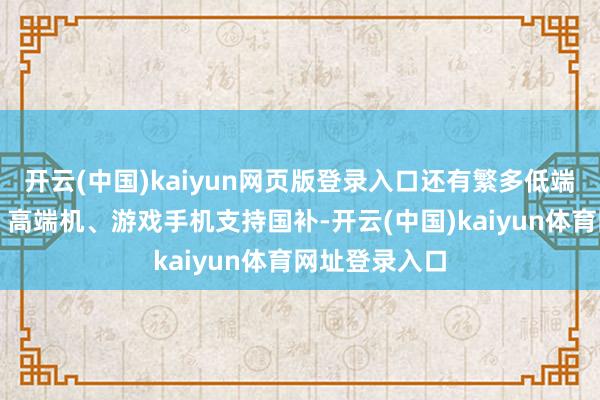 开云(中国)kaiyun网页版登录入口还有繁多低端机、中端机、高端机、游戏手机支持国补-开云(中国)kaiyun体育网址登录入口
