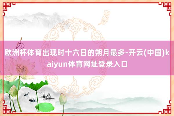 欧洲杯体育出现时十六日的朔月最多-开云(中国)kaiyun体育网址登录入口