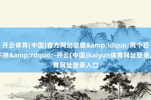 开云体育(中国)官方网站坚握&ldquo;两个百折不挠&rdquo;-开云(中国)kaiyun体育网址登录入口