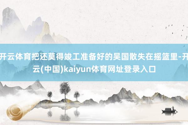 开云体育把还莫得竣工准备好的吴国散失在摇篮里-开云(中国)kaiyun体育网址登录入口