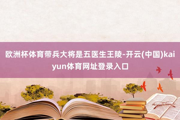 欧洲杯体育带兵大将是五医生王陵-开云(中国)kaiyun体育网址登录入口
