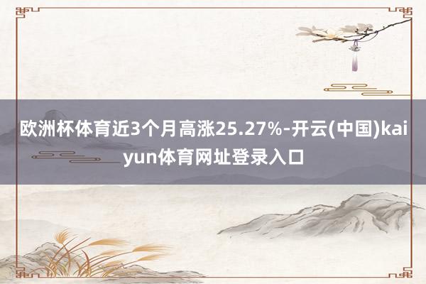 欧洲杯体育近3个月高涨25.27%-开云(中国)kaiyun体育网址登录入口