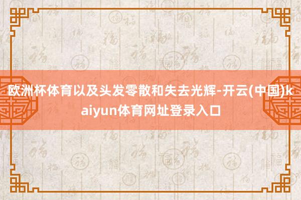 欧洲杯体育以及头发零散和失去光辉-开云(中国)kaiyun体育网址登录入口