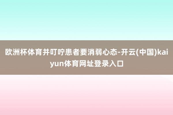 欧洲杯体育并叮咛患者要消弱心态-开云(中国)kaiyun体育网址登录入口