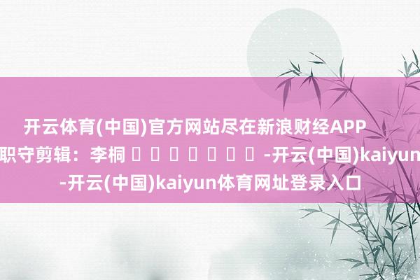 开云体育(中国)官方网站尽在新浪财经APP            						职守剪辑：李桐 							-开云(中国)kaiyun体育网址登录入口