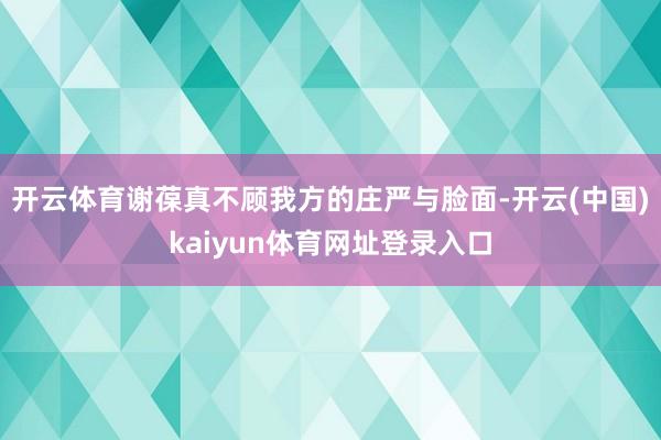 开云体育谢葆真不顾我方的庄严与脸面-开云(中国)kaiyun体育网址登录入口
