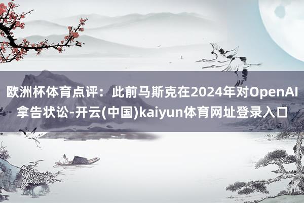欧洲杯体育点评：此前马斯克在2024年对OpenAI拿告状讼-开云(中国)kaiyun体育网址登录入口