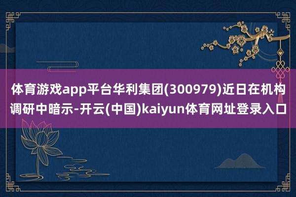 体育游戏app平台华利集团(300979)近日在机构调研中暗示-开云(中国)kaiyun体育网址登录入口