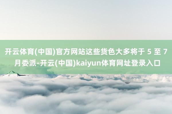 开云体育(中国)官方网站这些货色大多将于 5 至 7 月委派-开云(中国)kaiyun体育网址登录入口