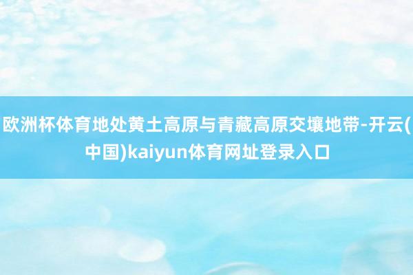 欧洲杯体育地处黄土高原与青藏高原交壤地带-开云(中国)kaiyun体育网址登录入口