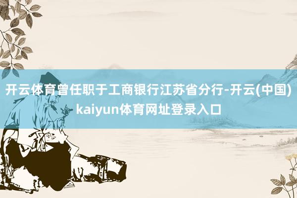 开云体育曾任职于工商银行江苏省分行-开云(中国)kaiyun体育网址登录入口