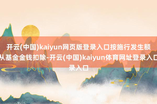 开云(中国)kaiyun网页版登录入口按施行发生额从基金金钱扣除-开云(中国)kaiyun体育网址登录入口