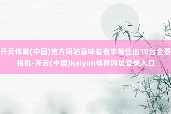 开云体育(中国)官方网站意味着寰宇每售出10台全景相机-开云(中国)kaiyun体育网址登录入口