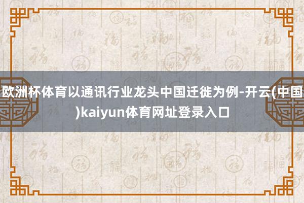 欧洲杯体育以通讯行业龙头中国迁徙为例-开云(中国)kaiyun体育网址登录入口