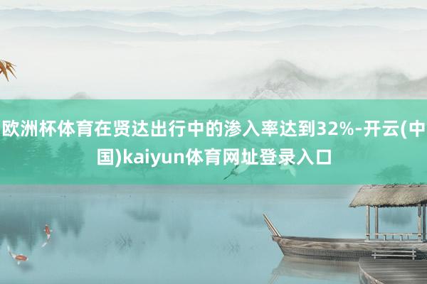 欧洲杯体育在贤达出行中的渗入率达到32%-开云(中国)kaiyun体育网址登录入口