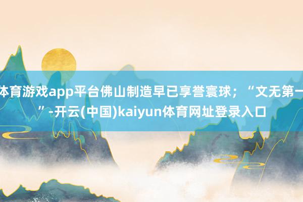 体育游戏app平台佛山制造早已享誉寰球；“文无第一”-开云(中国)kaiyun体育网址登录入口